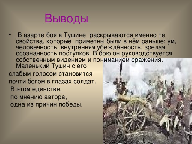  Выводы  В азарте боя в Тушине раскрываются именно те свойства, которые приметны были в нём раньше: ум, человечность, внутренняя убеждённость, зрелая осознанность поступков. В бою он руководствуется собственным видением и пониманием сражения. Маленький Тушин с его слабым голосом становится почти богом в глазах солдат.  В этом единстве,  по мнению автора,  одна из причин победы . 