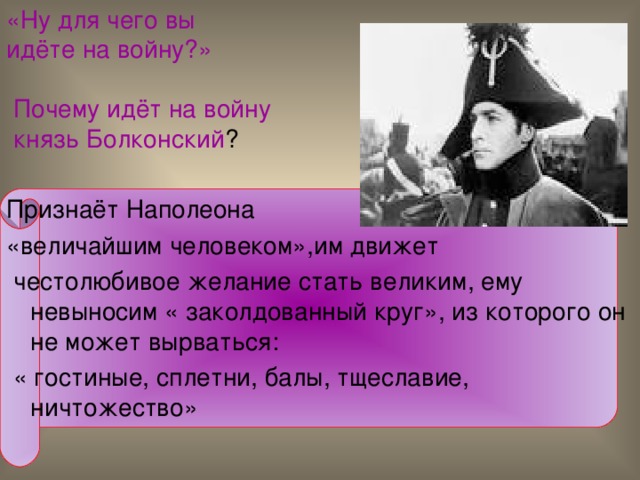 «Ну для чего вы  идёте на войну?»   Почему идёт на войну  князь Болконский ? Признаёт Наполеона «величайшим человеком»,им движет  честолюбивое желание стать великим, ему невыносим « заколдованный круг», из которого он не может вырваться:  « гостиные, сплетни, балы, тщеславие, ничтожество» 