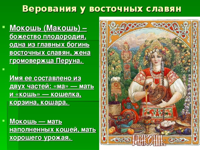 Верования у восточных славян Мокошь (Макошь) – божество плодородия, одна из главных богинь восточных славян, жена громовержца Перуна.   Имя ее составлено из двух частей: «ма» — мать и «кошь» — кошелка, корзина, кошара.