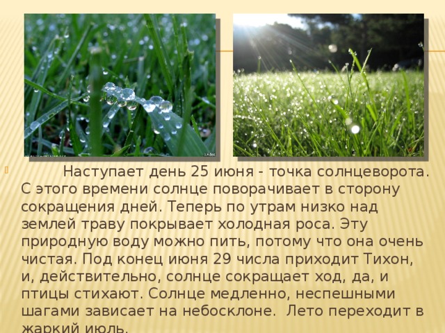          Наступает день 25 июня - точка солнцеворота. С этого времени солнце поворачивает в сторону сокращения дней. Теперь по утрам низко над землей траву покрывает холодная роса. Эту природную воду можно пить, потому что она очень чистая. Под конец июня 29 числа приходит Тихон, и, действительно, солнце сокращает ход, да, и птицы стихают. Солнце медленно, неспешными шагами зависает на небосклоне. Лето переходит в жаркий июль.