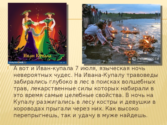 А вот и Иван-купала 7 июля, языческая ночь невероятных чудес. На Ивана-Купалу травоведы забирались глубоко в лес в поисках волшебных трав, лекарственные силы которых набирали в это время самые целебные свойства. В ночь на Купалу разжигались в лесу костры и девушки в хороводах прыгали через них. Как высоко перепрыгнешь, так и удачу в муже найдешь.