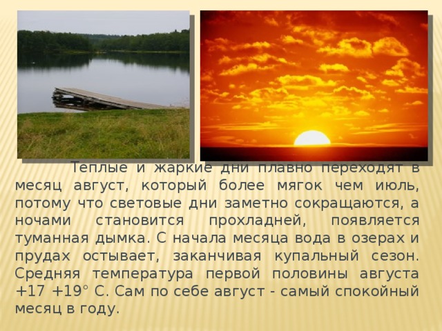          Теплые и жаркие дни плавно переходят в месяц август, который более мягок чем июль, потому что световые дни заметно сокращаются, а ночами становится прохладней, появляется туманная дымка. С начала месяца вода в озерах и прудах остывает, заканчивая купальный сезон. Средняя температура первой половины августа +17 +19° C. Сам по себе август - самый спокойный месяц в году.