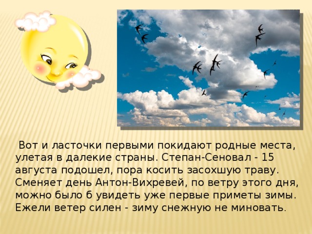   Вот и ласточки первыми покидают родные места, улетая в далекие страны. Степан-Сеновал - 15 августа подошел, пора косить засохшую траву. Сменяет день Антон-Вихревей, по ветру этого дня, можно было б увидеть уже первые приметы зимы. Ежели ветер силен - зиму снежную не миновать .