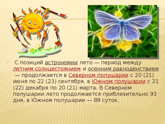 С позиций  астрономии  лето — период между  летним солнцестоянием  и  осенним равноденствием  — продолжается в  Северном полушарии  с 20 (21) июня по 22 (23) сентября, в  Южном полушарии
