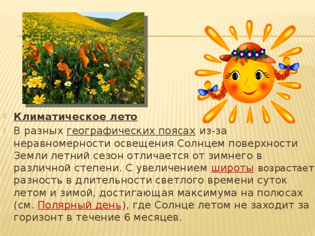 Климатическое лето В разных  географических поясах  из-за неравномерности освещения Солнцем поверхности Земли летний сезон отличается от зимнего в различной степени. С увеличением  широты   возрастает разность в длительности светлого времени суток летом и зимой, достигающая максимума на полюсах (см.  Полярный день