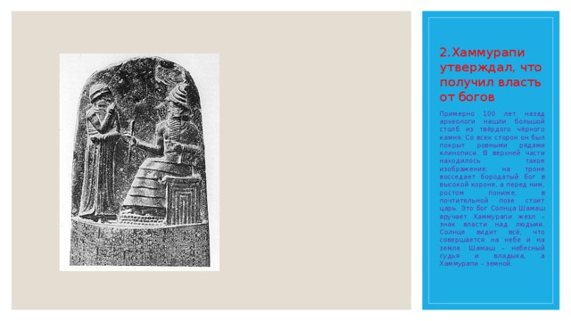 2.Хаммурапи утверждал, что получил власть от богов Примерно 100 лет назад археологи нашли большой столб из твёрдого чёрного камня. Со всех сторон он был покрыт ровными рядами клинописи. В верхней части находилось такое изображение: на троне восседает бородатый бог в высокой короне, а перед ним, ростом пониже, в почтительной позе стоит царь. Это бог Солнца Шамаш вручает Хаммурапи жезл – знак власти над людьми. Солнце видит всё, что совершается на небе и на земле. Шамаш – небесный судья и владыка, а Хаммурапи – земной. 