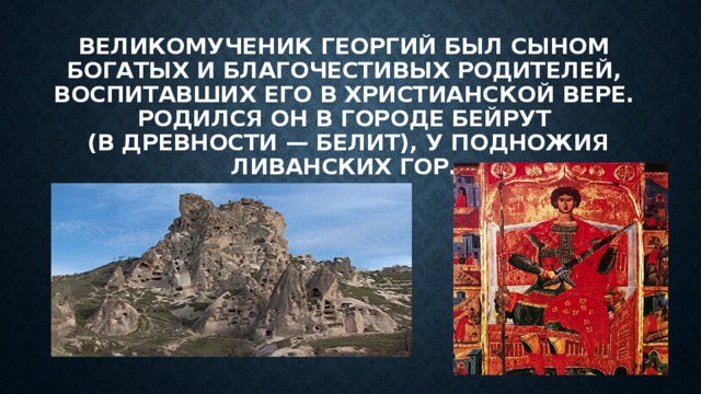 ВЕЛИКОМУЧЕНИК ГЕОРГИЙ БЫЛ СЫНОМ БОГАТЫХ И БЛАГОЧЕСТИВЫХ РОДИТЕЛЕЙ, ВОСПИТАВШИХ ЕГО В ХРИСТИАНСКОЙ ВЕРЕ. РОДИЛСЯ ОН В ГОРОДЕ БЕЙРУТ  (В ДРЕВНОСТИ — БЕЛИТ), У ПОДНОЖИЯ ЛИВАНСКИХ ГОР. 