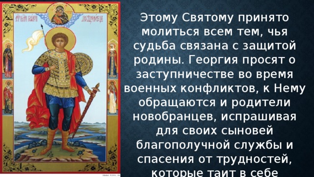 Этому Святому принято молиться всем тем, чья судьба связана с защитой родины. Георгия просят о заступничестве во время военных конфликтов, к Нему обращаются и родители новобранцев, испрашивая для своих сыновей благополучной службы и спасения от трудностей, которые таит в себе воинская повинность. 