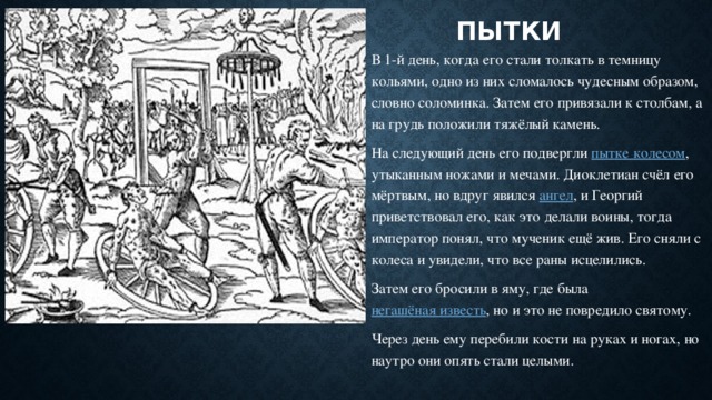 ПЫТКИ В 1-й день, когда его стали толкать в темницу кольями, одно из них сломалось чудесным образом, словно соломинка. Затем его привязали к столбам, а на грудь положили тяжёлый камень. На следующий день его подвергли пытке колесом , утыканным ножами и мечами. Диоклетиан счёл его мёртвым, но вдруг явился ангел , и Георгий приветствовал его, как это делали воины, тогда император понял, что мученик ещё жив. Его сняли с колеса и увидели, что все раны исцелились. Затем его бросили в яму, где была негашёная известь , но и это не повредило святому. Через день ему перебили кости на руках и ногах, но наутро они опять стали целыми. 