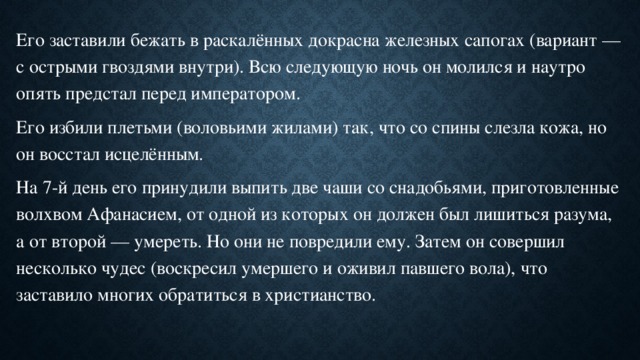 Его заставили бежать в раскалённых докрасна железных сапогах (вариант — с острыми гвоздями внутри). Всю следующую ночь он молился и наутро опять предстал перед императором. Его избили плетьми (воловьими жилами) так, что со спины слезла кожа, но он восстал исцелённым. На 7-й день его принудили выпить две чаши со снадобьями, приготовленные волхвом Афанасием, от одной из которых он должен был лишиться разума, а от второй — умереть. Но они не повредили ему. Затем он совершил несколько чудес (воскресил умершего и оживил павшего вола), что заставило многих обратиться в христианство. 