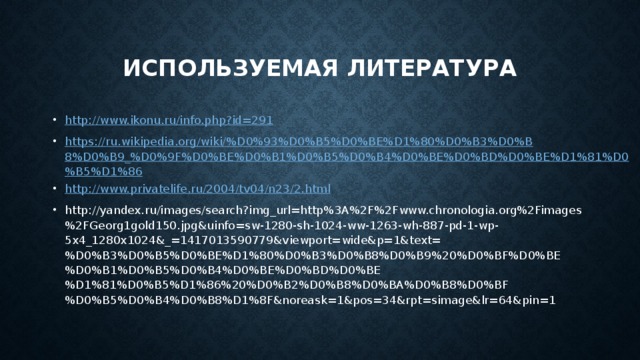 ИСПОЛЬЗУЕМАЯ ЛИТЕРАТУРА http://www.ikonu.ru/info.php?id=291 https://ru.wikipedia.org/wiki/%D0%93%D0%B5%D0%BE%D1%80%D0%B3%D0%B8%D0%B9_%D0%9F%D0%BE%D0%B1%D0%B5%D0%B4%D0%BE%D0%BD%D0%BE%D1%81%D0%B5%D1%86 http://www.privatelife.ru/2004/tv04/n23/2.html http://yandex.ru/images/search?img_url=http%3A%2F%2Fwww.chronologia.org%2Fimages%2FGeorg1gold150.jpg&uinfo=sw-1280-sh-1024-ww-1263-wh-887-pd-1-wp-5x4_1280x1024&_=1417013590779&viewport=wide&p=1&text=%D0%B3%D0%B5%D0%BE%D1%80%D0%B3%D0%B8%D0%B9%20%D0%BF%D0%BE%D0%B1%D0%B5%D0%B4%D0%BE%D0%BD%D0%BE%D1%81%D0%B5%D1%86%20%D0%B2%D0%B8%D0%BA%D0%B8%D0%BF%D0%B5%D0%B4%D0%B8%D1%8F&noreask=1&pos=34&rpt=simage&lr=64&pin=1 