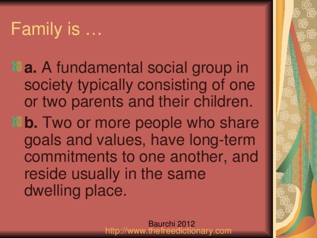 a.  A fundamental social group in society typically consisting of one or two parents and their children. b.  Two or more people who share goals and values, have long-term commitments to one another, and reside usually in the same dwelling place.