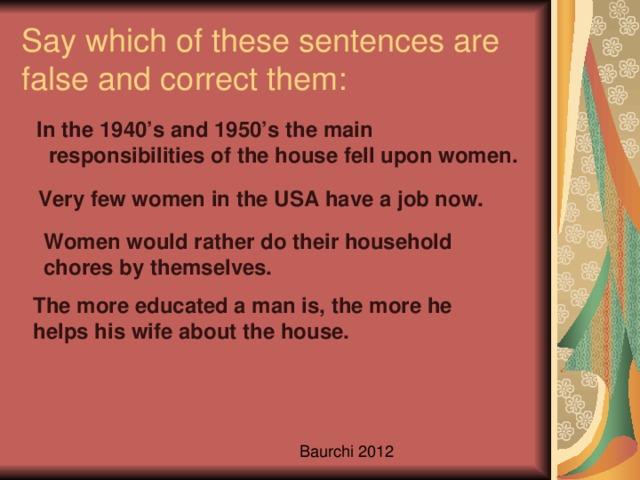 Say which of these sentences are false and correct them:  In the 1940’s and 1950’s the main responsibilities of the house fell upon women. Very few women in the USA have a job now. Women would rather do their household chores by themselves. The more educated a man is, the more he helps his wife about the house.