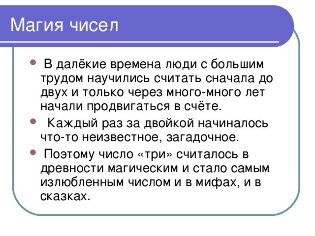 Магия чисел  В далёкие времена люди с большим трудом научились считать сначала до двух и только через много-много лет начали продвигаться в счёте.  Каждый раз за двойкой начиналось что-то неизвестное, загадочное.  Поэтому число «три» считалось в древности магическим и стало самым излюбленным числом и в мифах, и в сказках. 