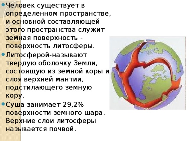 Человек существует в определенном пространстве, и основной составляющей этого пространства служит земная поверхность - поверхность литосферы. Литосферой-называют твердую оболочку Земли, состоящую из земной коры и слоя верхней мантии, подстилающего земную кору. Суша занимает 29,2% поверхности земного шара. Верхние слои литосферы называется почвой. 