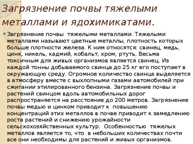 Загрязнение почвы тяжелыми металлами и ядохимикатами .  Загрязнение почвы тяжелыми металлами. Тяжелыми металлами называют цветные металлы, плотность которых больше плотности железа. К ним относятся: свинец, медь, цинк, никель, кадмий, кобальт, хром, ртуть. Весьма токсичным для живых организмов является свинец. Из каждой тонны добываемого свинца до 25 кг его поступает в окружающую среду. Огромное количество свинца выделяется в атмосферу вместе с выхлопными газами автомобилей при сжигании этилированного бензина. Загрязнение почвы и растений свинцом вдоль автомобильных дорог распространяется на расстояние до 200 метров. Загрязнение почвы медью и цинком приводит к повышению концентраций этих металлов в почве приводит к замедлению роста растений и снижению урожайности сельскохозяйственных культур. Особенностью тяжелых металлов является то, что в небольших количествах почти все они необходимы для растений и живых организмов. 