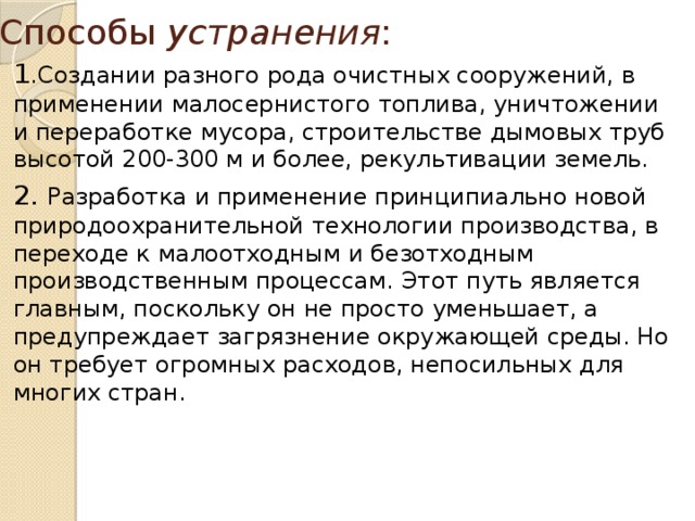 Способы устранения :   1 .Создании разного рода очистных сооружений, в применении малосернистого топлива, уничтожении и переработке мусора, строительстве дымовых труб высотой 200-300 м и более, рекультивации земель. 2. Разработка и применение принципиально новой природоохранительной технологии производства, в переходе к малоотходным и безотходным производственным процессам. Этот путь является главным, поскольку он не просто уменьшает, а предупреждает загрязнение окружающей среды. Но он требует огромных расходов, непосильных для многих стран. 