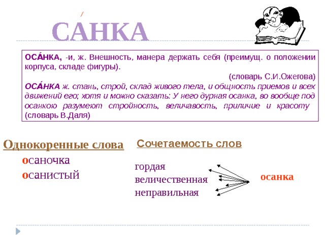О  САНКА ОСА́НКА, -и, ж. Внешность, манера держать себя (преимущ. о положении корпуса, складе фигуры).  (словарь С.И.Ожегова) ОСА́НКА ж. стань, строй, склад живого тела, и общность приемов и всех движений его; хотя и можно сказать: У него дурная осанка, во вообще под осанкою разумеют стройность, величавость, приличие и красоту (словарь В.Даля) Однокоренные слова  о саночка  о санистый Сочетаемость слов По щелчку гордая величественная неправильная осанка  