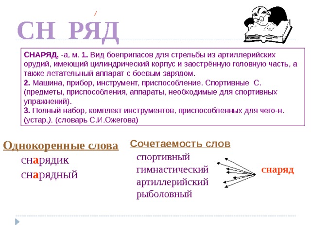 А СН РЯД СНАРЯД,  -а, м. 1. Вид боеприпасов для стрельбы из артиллерийских орудий, имеющий цилиндрический корпус и заострённую головную часть, а также летательный аппарат с боевым зарядом. 2. Машина, прибор, инструмент, приспособление. Спортивные С.(предметы, приспособления, аппараты, необходимые для спортивных упражнений). 3. Полный набор, комплект инструментов, приспособленных для чего-н. (устар .).  (словарь С.И.Ожегова) Сочетаемость слов  Однокоренные слова  сн а рядик  сн а рядный По щелчку спортивный гимнастический артиллерийский рыболовный снаряд  