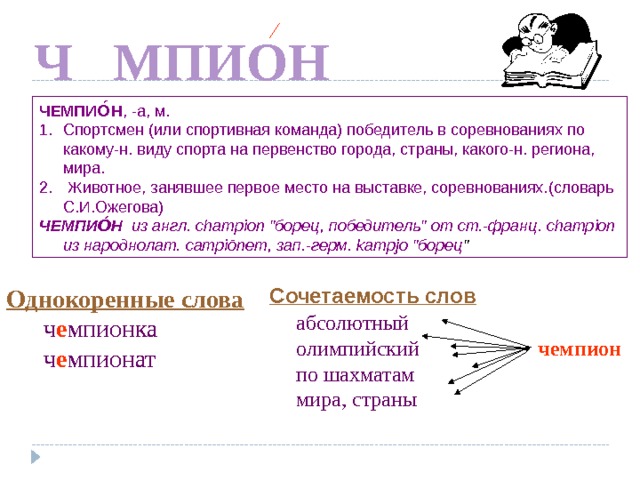 Е Ч МПИОН ЧЕМПИО́Н , -а, м. Спортсмен (или спортивная команда) победитель в соревнованиях по какому-н. виду спорта на первенство города, страны, какого-н. региона, мира.  Животное, занявшее первое место на выставке, соревнованиях . (словарь С.И.Ожегова) ЧЕМПИО́Н  из англ. сhаmрiоn 