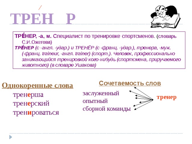 Е ТРЕН Р ТРЕ́НЕР, -а, м. Специалист по тренировке спортсменов. ( словарь С.И.Ожегова) ТРЕ́НЕР (с ·англ. ·удар.) и ТРЕНЁР (с ·франц. ·удар.), тренера, ·муж. (·франц. traineur, ·англ. trainer) (спорт.). Человек, профессионально занимающийся тренировкой кого-нибудь (спортсмена, приручаемого животного) (в словаре Ушакова) Сочетаемость слов Однокоренные слова  трен е рша  трен е рский  трен и роваться заслуженный опытный сборной команды По щелчку тренер  