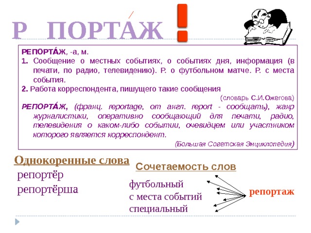 Е Р ПОРТАЖ РЕПОРТА́Ж , -а, м. 1. Сообщение о местных событиях, о событиях дня, информация (в печати, по радио, телевидению). Р. о футбольном матче. Р. с места события. 2. Работа корреспондента, пишущего такие сообщения (словарь С.И.Ожегова) РЕПОРТА́Ж, (франц. reportage, от англ. report - сообщать), жанр журналистики, оперативно сообщающий для печати, радио, телевидения о каком-либо событии, очевидцем или участником которого является корреспондент. (Большая Советская Энциклопедия ) По щелчку По щелчку По щелчку Однокоренные слова  репортёр  репортёрша Сочетаемость слов футбольный с места событий специальный репортаж 7 