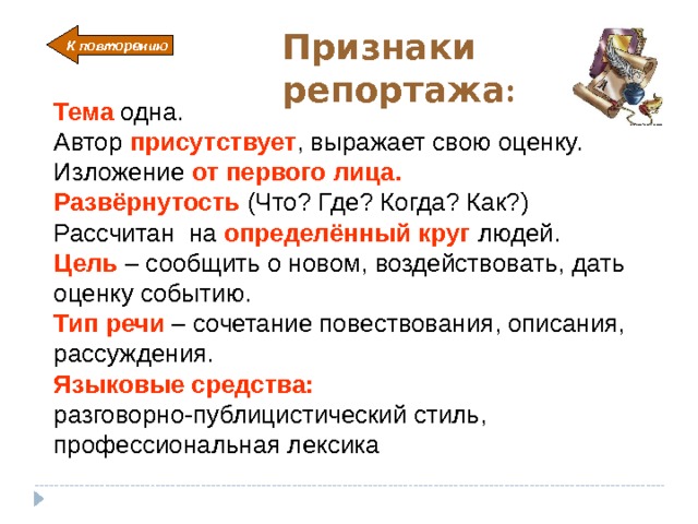 Признаки репортажа: К повторению Тема  одна. Автор присутствует , выражает свою оценку. Изложение от первого лица. Развёрнутость (Что? Где? Когда? Как?) Рассчитан на определённый круг  людей. Цель – сообщить о новом, воздействовать, дать оценку событию. Тип речи  – сочетание повествования, описания, рассуждения. Языковые средства:  разговорно-публицистический стиль, профессиональная лексика Начало автоматически, возвращение – кликнуть по стрелке 7 