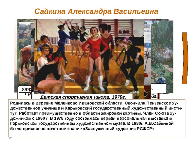 Сайкина Александра Васильевна Лето. 1985г. Утро. 1990г. Гаврила Поляков – мастер Городецкой Росписи. 1976г. Грибная пора. 1967г. Для перемещение ленты – кликнуть по стрелке, к следующему слайду – по щелчку Юные мушкетеры. 1974г. Детская спортивная школа. 1979г. Родилась в деревне Меленково Ивановской области. Окончила Пензенское ху- дожественное училище и Харьковский государственный художественный инсти- тут. Работает преимущественно в области жанровой картины. Член Союза ху- дожников с 1960 г. В 1978 году состоялась первая персональная выставка в Горьковском государственном художественном музее. В 1980г. А.В.Сайкиной было присвоено почетное звание «Заслуженный художник РСФСР».  9 