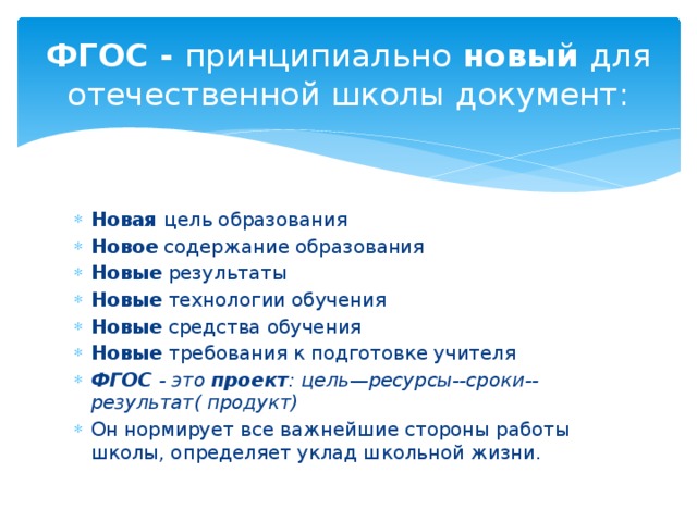 ФГОС -  принципиально  новый  для отечественной школы документ: Новая  цель образования Новое  содержание образования Новые  результаты Новые  технологии обучения Новые  средства обучения Новые  требования к подготовке учителя ФГОС  - это  проект : цель—ресурсы--сроки--результат( продукт) Он нормирует все важнейшие стороны работы школы, определяет уклад школьной жизни. 