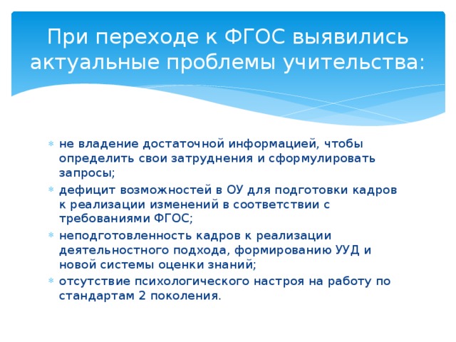 При переходе к ФГОС выявились актуальные проблемы учительства: не владение достаточной информацией, чтобы определить свои затруднения и сформулировать запросы; дефицит возможностей в ОУ для подготовки кадров к реализации изменений в соответствии с требованиями ФГОС; неподготовленность кадров к реализации деятельностного подхода, формированию УУД и новой системы оценки знаний; отсутствие психологического настроя на работу по стандартам 2 поколения. 