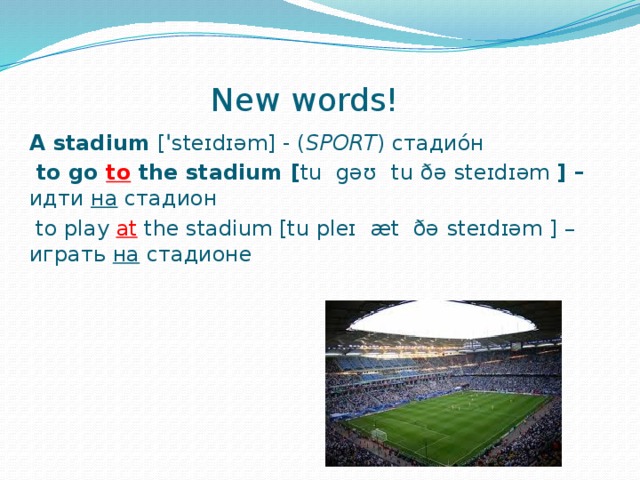 New words! A stadium  [ ˈ steɪdɪəm] - ( SPORT ) стадио́н  to go to the stadium [ tu gəʊ  tu  ðə  steɪdɪəm ] – идти на стадион   to play at  the stadium [tu pleɪ æt ðə  steɪdɪəm ] – играть на стадионе    