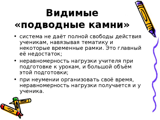 Видимые «подводные камни» система не даёт полной свободы действия ученикам, навязывая тематику и некоторые временные рамки. Это главный её недостаток; неравномерность нагрузки учителя при подготовке к урокам, и большой объём этой подготовки; при неумении организовать своё время, неравномерность нагрузки получается и у ученика. 