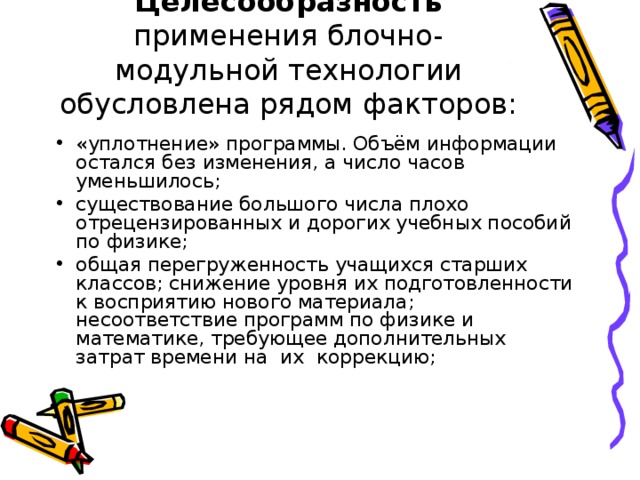 Целесообразность применения блочно-модульной технологии обусловлена рядом факторов: «уплотнение» программы. Объём информации остался без изменения, а число часов уменьшилось; существование большого числа плохо отрецензированных и дорогих учебных пособий по физике; общая перегруженность учащихся старших классов; снижение уровня их подготовленности к восприятию нового материала; несоответствие программ по физике и математике, требующее дополнительных затрат времени на их коррекцию; 