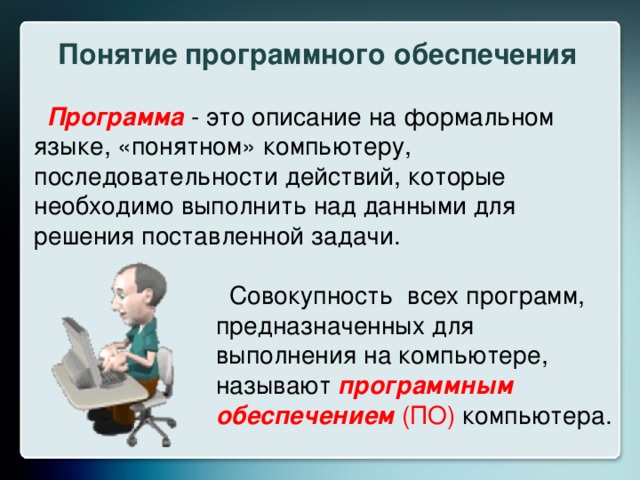 Понятие программного обеспечения Программа - это описание на формальном языке, «понятном» компьютеру, последовательности действий, которые необходимо выполнить над данными для решения поставленной задачи.  Совокупность всех программ, предназначенных для выполнения на компьютере, называют программным обеспечением (ПО) компьютера. 