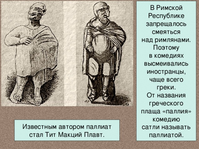 В Римской Республике запрещалось смеяться над римлянами. Поэтому в комедиях высмеивались иностранцы, чаще всего греки. От названия греческого плаща «паллия» комедию сатли называть паллиатой. Известным автором паллиат стал Тит Макций Плавт. 