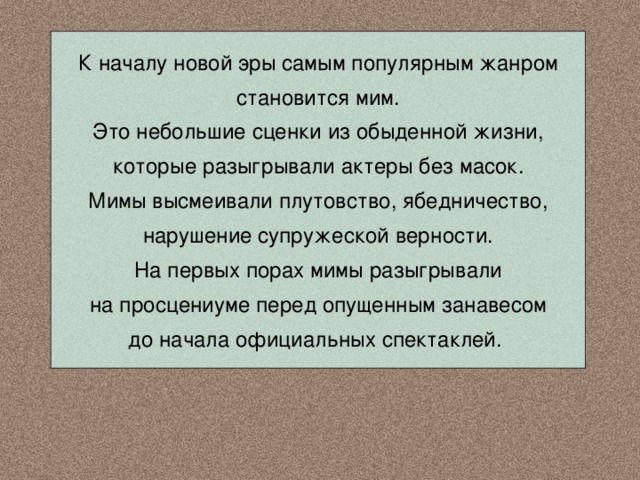 К началу новой эры самым популярным жанром становится мим. Это небольшие сценки из обыденной жизни, которые разыгрывали актеры без масок. Мимы высмеивали плутовство, ябедничество, нарушение супружеской верности. На первых порах мимы разыгрывали на просцениуме перед опущенным занавесом до начала официальных спектаклей. 