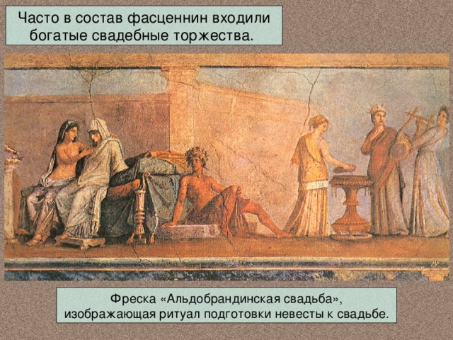 Часто в состав фасценнин входили богатые свадебные торжества. Фреска «Альдобрандинская свадьба», изображающая ритуал подготовки невесты к свадьбе. 