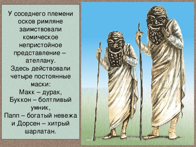 У соседнего племени осков римляне заимствовали комическое непристойное представление – ателлану. Здесь действовали четыре постоянные маски: Макк – дурак, Буккон – болтливый умник, Папп – богатый невежа и Дорсен – хитрый шарлатан. 