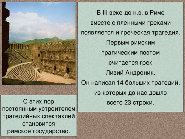 В III веке до н.э. в Риме вместе с пленными греками появляется и греческая трагедия. Первым римским трагическим поэтом считается грек Ливий Андроник. Он написал 14 больших трагедий, из которых до нас дошло всего 23 строки. С этих пор постоянным устроителем трагедийных спектаклей становится римское государство. 