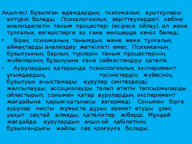 Ақыл-есі  бұзылған  адамдардың   психикалық   ауытқулары  әлтүрлі  болады.   Психалогиялық   зеріттеулердегі   көбіне  анализделетін  таным  процестері  (әсіресе  ойлау), ал  жеке  тұлғалық  өзгерістерге  аз  ғана  мөлшерде  көңіл  бөледі.     Бірақ  психиканың  танымдық  және  жеке  тұлғалық  аймақтарды анализдеу  жеткілікті  емес.  Психиканың  бұзылуының  барлық  түрлерін  таным  процестерінің   жүйелерінің  бұзылуына  ғана  сәйкестендіру  қателік.     Аурулардың  қатарында  психологиялық  эксперимент  ұғымдардың,                              түсініктердің   жүйесінің  бұзылуын  анықтамады;   аурулар  синтездеуді,  жалпылауды,  ассоциялауды  талап  ететін  тапсырмаларды  ойластырып,  сонымен  қатар  аурулардың  эксперимент   жағдайына   қарым-қатынасы   өзгермеді.   Сонымен   бірге   аурулар   нақты   жұмыста  дұрыс  әрекет  етуды   ұзақ  уақыт   сақтай   алмады,  қателіктер   жіберді.  Мұндай жағдайда    аурулардын   ақыл-ой   қабілетінің   бұзылғандығы   жайлы   сөз  қозғауға   болады. 