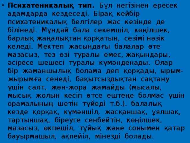 Психатеникалық  тип.   Бұл  негізінен  ересек  адамдарда  кездеседі.  Бірақ  кейбір  психатеникалық  белгілер  жас  кезінде  де  білінеді.  Мұндай  бала  секемшіл,  көңілшек,  барлық жаңалықтан қорқатын,  сезімі нәзік  келеді.  Мектеп  жасындағы  балалар  өте  мазасыз,  тез  өзі  туралы  емес, жақындары,  әсіресе  шешесі  туралы  күмәнденады.  Олар  бір  жаманшылық  болама  деп  қорқады,  ырым-жырымға  сенеді,  бақытсыздықтан  сақтану  үшін  салт,  жөн-жора  жамайды  (мысалы, мысық  жолын  кесіп  өтсе  ештеңе  болмас  үшін  орамалының  шетін  түйеді  т.б.).  балалық  кезде  қорқақ,  күмәншіл,  жасқаншақ,  ұялшақ,  тартыншақ,  біреуге  сенбейтін,  көңілшек,  мазасыз,  өкпешіл,  тұйық  және  сонымен  қатар  бауырмашыл,  ақпейіл,  мінезді  болады. 