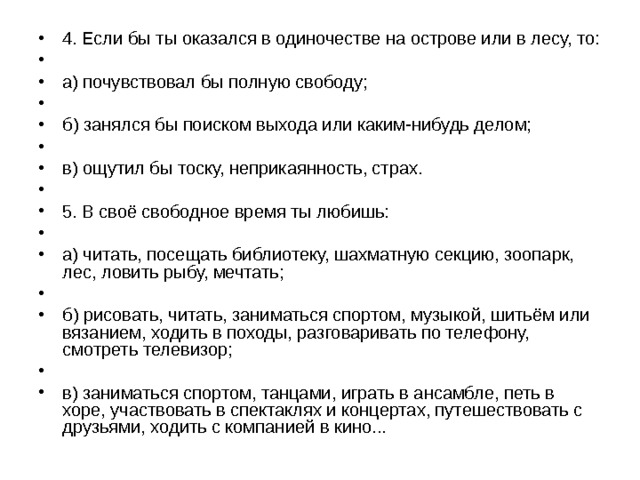 4. Если бы ты оказался в одиночестве на острове или в лесу, то:   а) почувствовал бы полную свободу;   б) занялся бы поиском выхода или каким-нибудь делом;   в) ощутил бы тоску, неприкаянность, страх.   5. В своё свободное время ты любишь:   а) читать, посещать библиотеку, шахматную секцию, зоопарк, лес, ловить рыбу, мечтать;   б) рисовать, читать, заниматься спортом, музыкой, шитьём или вязанием, ходить в походы, разговаривать по телефону, смотреть телевизор;   в) заниматься спортом, танцами, играть в ансамбле, петь в хоре, участвовать в спектаклях и концертах, путешествовать с друзьями, ходить с компанией в кино...  