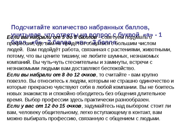   Подсчитайте количество набранных баллов, учитывая, что ответы на вопрос с буквой «а» - 1 балл, «б» - 2 балла,  «в» - 3 балла.     Если вы набрали от 5 до 8 баллов  - советуем подумать о профессии, где вам не придётся общаться с большим числом людей.  Вам подойдёт работа, связанная с растениями, животными, потому, что вы цените тишину, не любите шумных, незнакомых компаний. Вы чуть-чуть стеснительны и замкнуты, встречи с незнакомыми людьми вам доставляют беспокойство. Если вы набрали от 8 до 12 очков , то считайте - вам крупно повезло. Вы относитесь к людям, которым не страшно одиночество и которые прекрасно чувствуют себя в любой компании. Вы не боитесь новых знакомств и спокойно обходитесь без общения длительное время. Выбор профессии здесь практически разнообразен. Если у вас от 12 до 15 очков , задумайтесь над выбором: стоит ли вам, человеку общительному, легко вступающему в контакт, вам можно выбирать профессию, связанную с общением с людьми. 