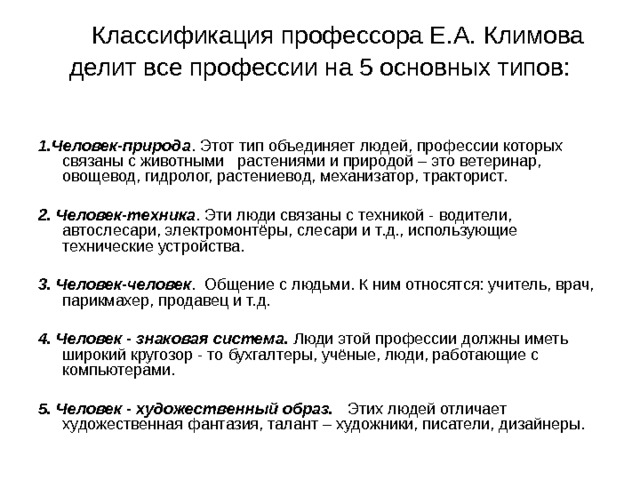          Классификация профессора Е.А. Климова делит все профессии на 5 основных типов:     1.Человек-природа . Этот тип объединяет людей, профессии которых связаны с животными   растениями и природой – это ветеринар, овощевод, гидролог, растениевод, механизатор, тракторист.   2. Человек-техника . Эти люди связаны с техникой - водители, автослесари, электромонтёры, слесари и т.д., использующие технические устройства.   3. Человек-человек .  Общение с людьми. К ним относятся: учитель, врач, парикмахер, продавец и т.д.   4. Человек - знаковая система.  Люди этой профессии должны иметь широкий кругозор - то бухгалтеры, учёные, люди, работающие с компьютерами.   5. Человек - художественный образ.    Этих людей отличает художественная фантазия, талант – художники, писатели, дизайнеры. 