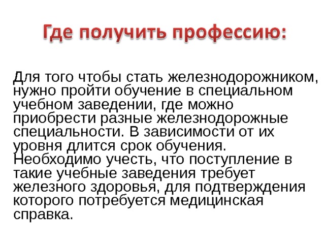   Для того чтобы стать железнодорожником, нужно пройти обучение в специальном учебном заведении, где можно приобрести разные железнодорожные специальности. В зависимости от их уровня длится срок обучения. Необходимо учесть, что поступление в такие учебные заведения требует железного здоровья, для подтверждения которого потребуется медицинская справка. 