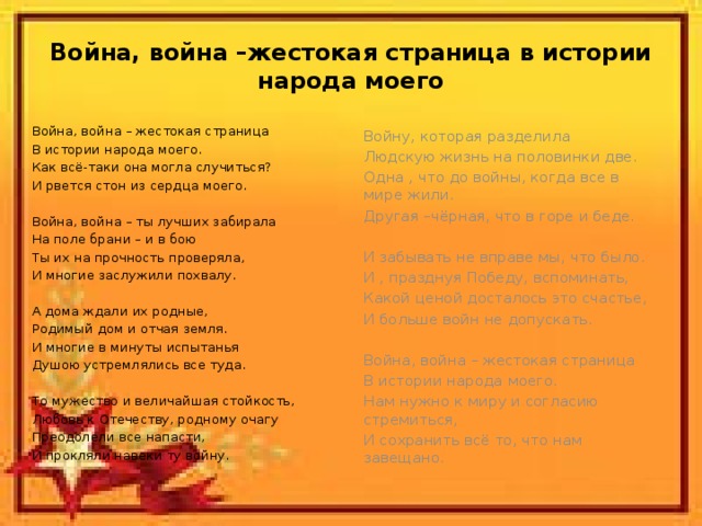 Война, война –жестокая страница в истории народа моего Война, война – жестокая страница В истории народа моего. Как всё-таки она могла случиться? И рвется стон из сердца моего. Война, война – ты лучших забирала На поле брани – и в бою Ты их на прочность проверяла, И многие заслужили похвалу. А дома ждали их родные, Родимый дом и отчая земля. И многие в минуты испытанья Душою устремлялись все туда. То мужество и величайшая стойкость, Любовь к Отечеству, родному очагу Преодолели все напасти, И прокляли навеки ту войну. Войну, которая разделила Людскую жизнь на половинки две. Одна , что до войны, когда все в мире жили. Другая –чёрная, что в горе и беде. И забывать не вправе мы, что было. И , празднуя Победу, вспоминать, Какой ценой досталось это счастье, И больше войн не допускать. Война, война – жестокая страница В истории народа моего. Нам нужно к миру и согласию стремиться, И сохранить всё то, что нам завещано.  