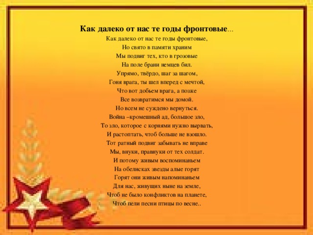 Как далеко от нас те годы фронтовые … Как далеко от нас те годы фронтовые, Но свято в памяти храним Мы подвиг тех, кто в грозовые На поле брани немцев бил. Упрямо, твёрдо, шаг за шагом, Гоня врага, ты шел вперед с мечтой, Что вот добьем врага, а позже Все возвратимся мы домой. Но всем не суждено вернуться. Война –кромешный ад, большое зло, То зло, которое с корнями нужно вырвать, И растоптать, чтоб больше не взошло. Тот ратный подвиг забывать не вправе Мы, внуки, правнуки от тех солдат. И потому живым воспоминаньем На обелисках звезды алые горят Горят они живым напоминаньем Для нас, живущих ныне на земле, Чтоб не было конфликтов на планете, Чтоб пели песни птицы по весне.. 