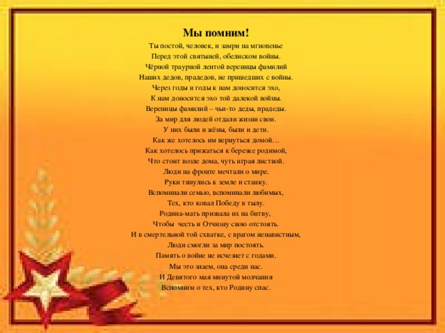 Мы помним! Ты постой, человек, и замри на мгновенье Перед этой святыней, обелиском войны. Чёрной траурной лентой вереницы фамилий Наших дедов, прадедов, не пришедших с войны. Через годы и годы к нам доносится эхо, К нам доносится эхо той далекой войны. Вереницы фамилий – чьи-то деды, прадеды. За мир для людей отдали жизни свои. У них были и жёны, были и дети. Как же хотелось им вернуться домой… Как хотелось прижаться к березке родимой, Что стоит возле дома, чуть играя листвой. Люди на фронте мечтали о мире. Руки тянулись к земле и станку. Вспоминали семью, вспоминали любимых, Тех, кто ковал Победу в тылу. Родина-мать призвала их на битву, Чтобы честь и Отчизну свою отстоять. И в смертельной той схватке, с врагом ненавистным, Люди смогли за мир постоять. Память о войне не исчезнет с годами. Мы это знаем, она среди нас. И Девятого мая минутой молчания Вспомним о тех, кто Родину спас. 