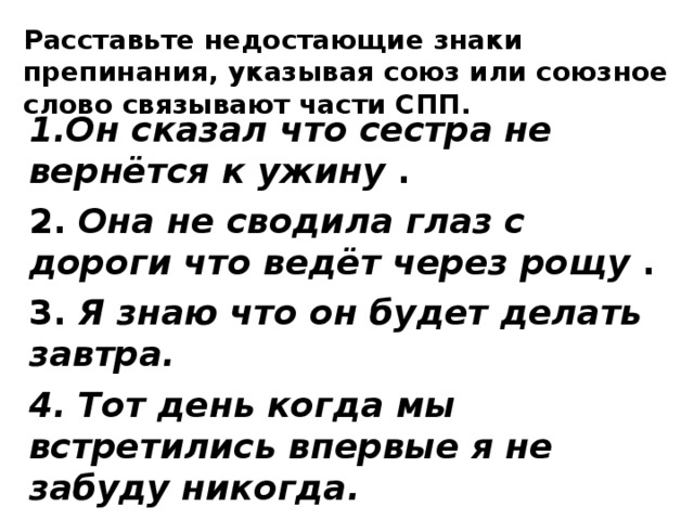 Расставьте недостающие знаки препинания, указывая союз или союзное слово связывают части СПП. 1.Он сказал что сестра не вернётся к ужину . 2. Она не сводила глаз с дороги что ведёт через рощу . 3. Я знаю что он будет делать завтра. 4. Тот день когда мы встретились впервые я не забуду никогда. 5. Когда нужно чёрта так и ступай к чёрту!  