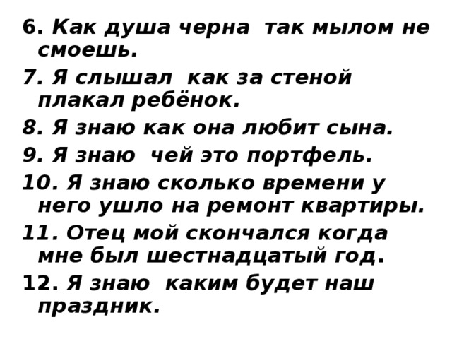 6. Как душа черна так мылом не смоешь. 7. Я слышал как за стеной плакал ребёнок. 8. Я знаю как она любит сына. 9.  Я знаю чей это портфель. 10. Я знаю сколько времени у него ушло на ремонт квартиры. 11. Отец мой скончался когда мне был шестнадцатый год . 12. Я знаю каким будет наш праздник. 
